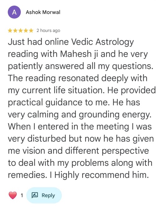 Ashok Morwal
★★★★★ 2 hours ago

Just had online Vedic Astrology reading with Mahesh ji and he very patiently answered all my questions. The reading resonated deeply with my current life situation. He provided practical guidance to me. He has very calming and grounding energy. When I entered in the meeting I was very disturbed but now he has given me vision and different perspective to deal with my problems along with remedies. I Highly recommend him.

❤️ 1
[Reply button]